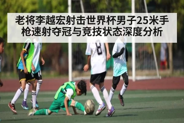 老将李越宏射击世界杯男子25米手枪速射夺冠与竞技状态深度分析